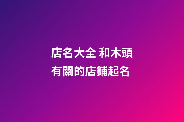 店名大全 和木頭有關的店鋪起名-第1張-店鋪起名-玄機派